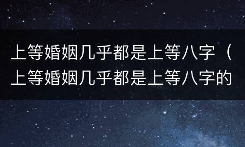 上等婚姻几乎都是上等八字（上等婚姻几乎都是上等八字的人）