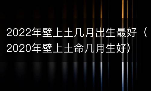2022年壁上土几月出生最好（2020年壁上土命几月生好）
