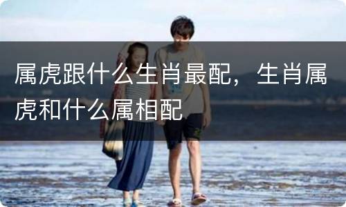 属虎跟什么生肖最配，生肖属虎和什么属相配