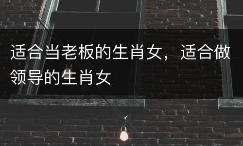 适合当老板的生肖女，适合做领导的生肖女