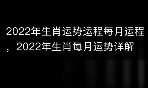 2022年生肖运势运程每月运程，2022年生肖每月运势详解