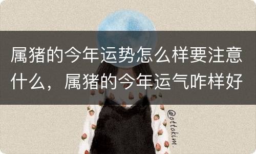 属猪的今年运势怎么样要注意什么，属猪的今年运气咋样好吗