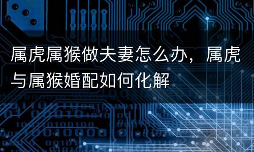 属虎属猴做夫妻怎么办，属虎与属猴婚配如何化解