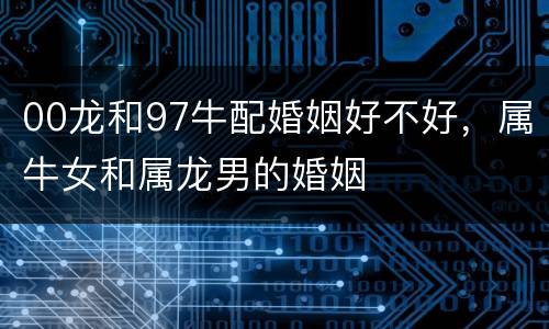 00龙和97牛配婚姻好不好，属牛女和属龙男的婚姻
