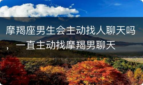 摩羯座男生会主动找人聊天吗，一直主动找摩羯男聊天