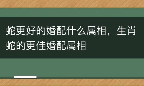 蛇更好的婚配什么属相，生肖蛇的更佳婚配属相