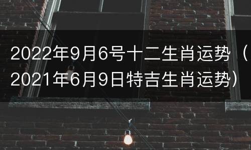 2022年9月6号十二生肖运势（2021年6月9日特吉生肖运势）