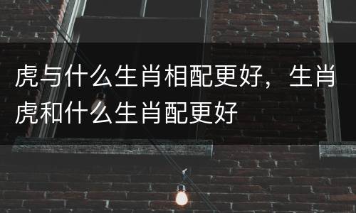 虎与什么生肖相配更好，生肖虎和什么生肖配更好