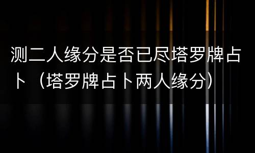 测二人缘分是否已尽塔罗牌占卜（塔罗牌占卜两人缘分）