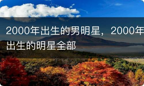 2000年出生的男明星，2000年出生的明星全部