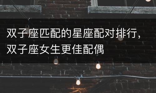 双子座匹配的星座配对排行，双子座女生更佳配偶