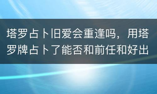 塔罗占卜旧爱会重逢吗，用塔罗牌占卜了能否和前任和好出现了以下这些牌求解