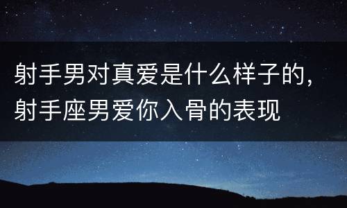 射手男对真爱是什么样子的，射手座男爱你入骨的表现
