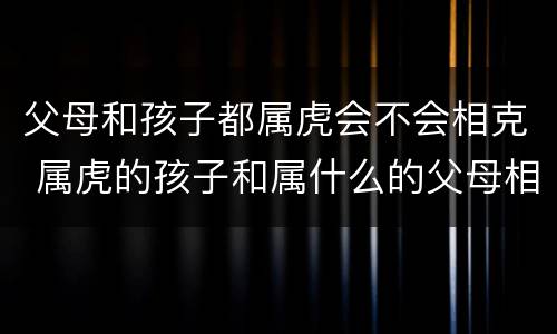 父母和孩子都属虎会不会相克 属虎的孩子和属什么的父母相克