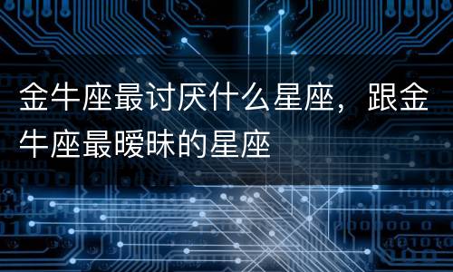 金牛座最讨厌什么星座，跟金牛座最暧昧的星座