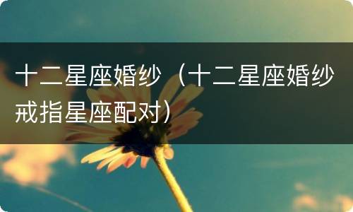 十二星座婚纱（十二星座婚纱戒指星座配对）