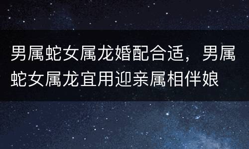 男属蛇女属龙婚配合适，男属蛇女属龙宜用迎亲属相伴娘