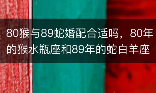 80猴与89蛇婚配合适吗，80年的猴水瓶座和89年的蛇白羊座相配吗