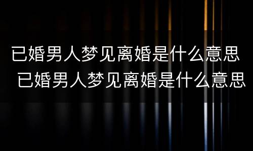 已婚男人梦见离婚是什么意思 已婚男人梦见离婚是什么意思周公解梦