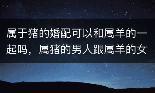 属于猪的婚配可以和属羊的一起吗，属猪的男人跟属羊的女人相配吗