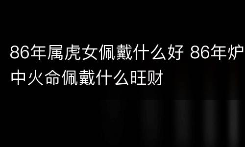 86年属虎女佩戴什么好 86年炉中火命佩戴什么旺财