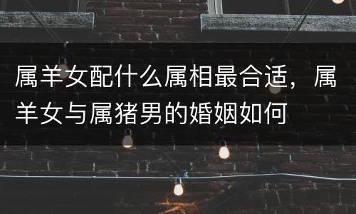 属羊女配什么属相最合适，属羊女与属猪男的婚姻如何