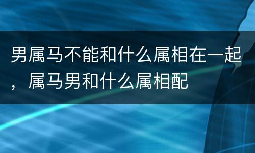 男属马不能和什么属相在一起，属马男和什么属相配