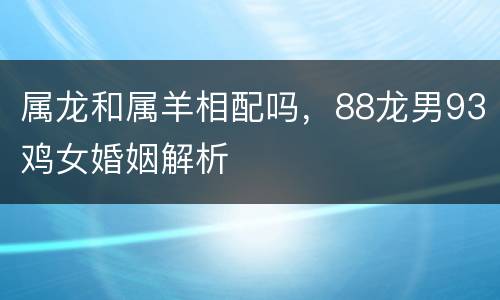 属龙和属羊相配吗，88龙男93鸡女婚姻解析