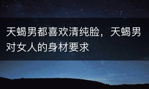 天蝎男都喜欢清纯脸，天蝎男对女人的身材要求