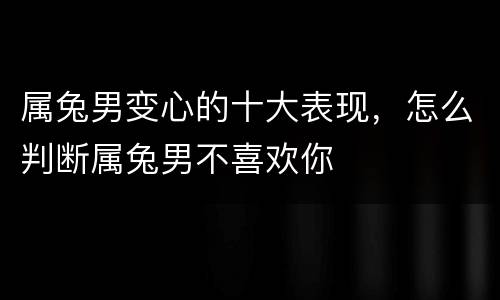 属兔男变心的十大表现，怎么判断属兔男不喜欢你