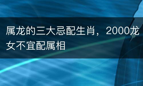 属龙的三大忌配生肖，2000龙女不宜配属相