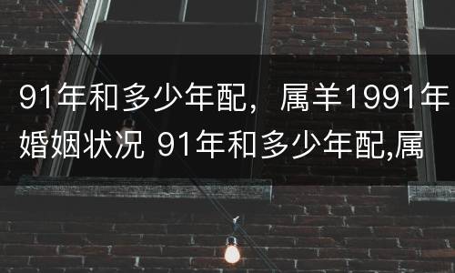 91年和多少年配，属羊1991年婚姻状况 91年和多少年配,属羊1991年婚姻状况怎么样