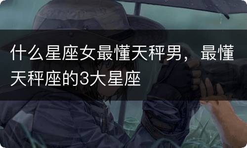 什么星座女最懂天秤男，最懂天秤座的3大星座