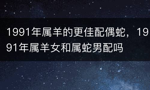 1991年属羊的更佳配偶蛇，1991年属羊女和属蛇男配吗