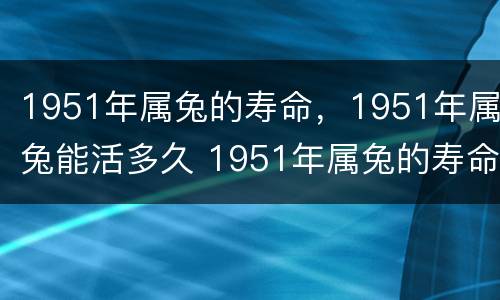 1951年属兔的寿命，1951年属兔能活多久 1951年属兔的寿命,1951年属兔能活多久_运势查询