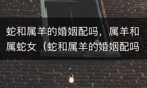 蛇和属羊的婚姻配吗，属羊和属蛇女（蛇和属羊的婚姻配吗,属羊和属蛇女婚姻配吗）