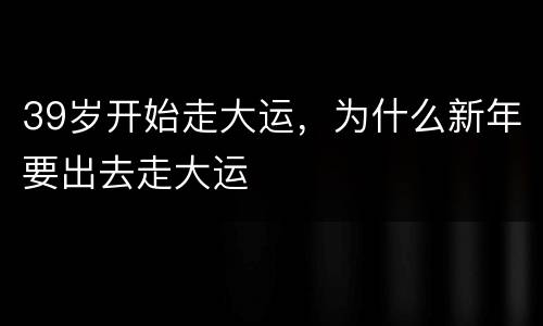 39岁开始走大运，为什么新年要出去走大运