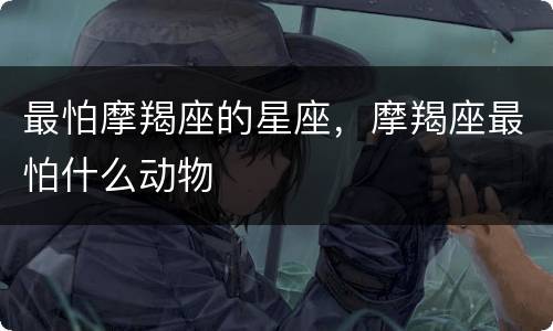 最怕摩羯座的星座，摩羯座最怕什么动物