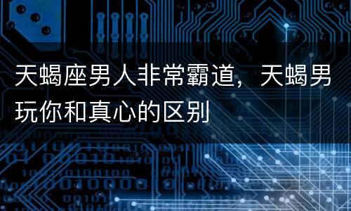 天蝎座男人非常霸道，天蝎男玩你和真心的区别