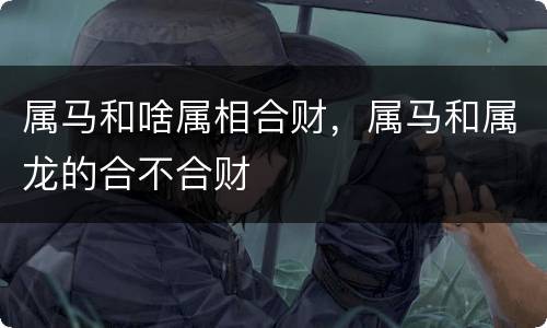 属马和啥属相合财，属马和属龙的合不合财