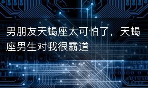 男朋友天蝎座太可怕了，天蝎座男生对我很霸道
