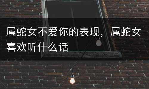 属蛇女不爱你的表现，属蛇女喜欢听什么话