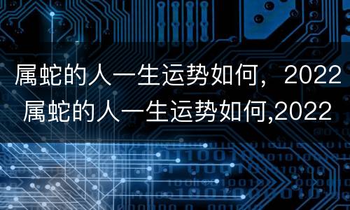 属蛇的人一生运势如何，2022 属蛇的人一生运势如何,2022年