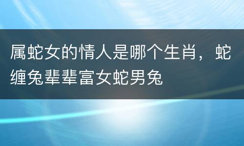 属蛇女的情人是哪个生肖，蛇缠兔辈辈富女蛇男兔