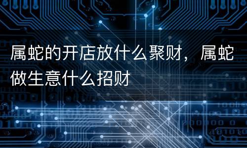 属蛇的开店放什么聚财，属蛇做生意什么招财