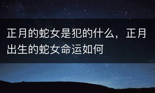正月的蛇女是犯的什么，正月出生的蛇女命运如何