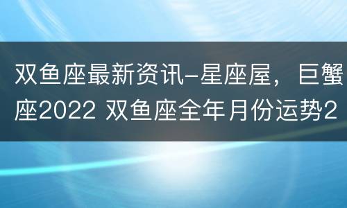 双鱼座最新资讯-星座屋，巨蟹座2022 双鱼座全年月份运势2022