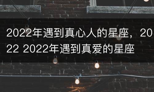2022年遇到真心人的星座，2022 2022年遇到真爱的星座
