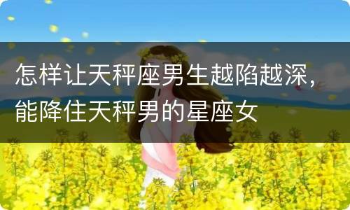 怎样让天秤座男生越陷越深，能降住天秤男的星座女