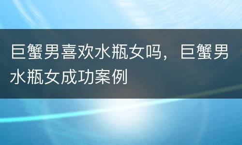 巨蟹男喜欢水瓶女吗，巨蟹男水瓶女成功案例